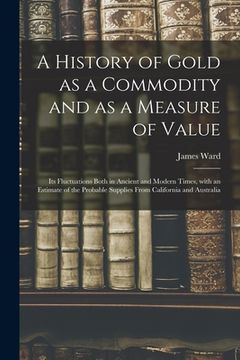 portada A History of Gold as a Commodity and as a Measure of Value; Its Fluctuations Both in Ancient and Modern Times, With an Estimate of the Probable Suppli (en Inglés)