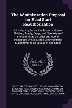 portada The Administration Proposal for Head Start Reauthorization: Joint Hearing Before the Subcommittee on Children, Family, Drugs, and Alcoholism of the Co (in English)