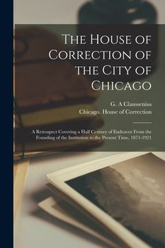 portada The House of Correction of the City of Chicago: a Retrospect Covering a Half Century of Endeavor From the Founding of the Institution to the Present T (en Inglés)