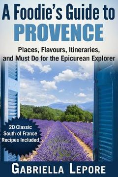 portada A Foodie's Guide to Provence: Places, Flavors, Itineraries, and Must Do for the Epicurean Explorer - 20 Classic South of France Recipes Included (en Inglés)