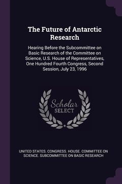 portada The Future of Antarctic Research: Hearing Before the Subcommittee on Basic Research of the Committee on Science, U.S. House of Representatives, One Hu (en Inglés)
