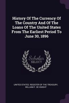 portada History Of The Currency Of The Country And Of The Loans Of The United States From The Earliest Period To June 30, 1896 (in English)