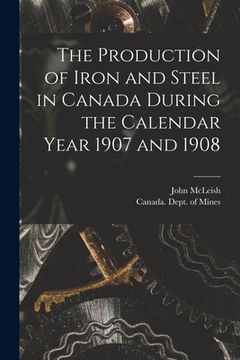 portada The Production of Iron and Steel in Canada During the Calendar Year 1907 and 1908 [microform]
