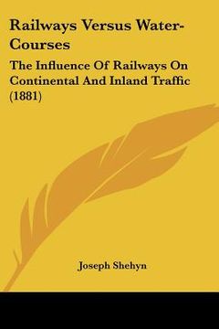 portada railways versus water-courses: the influence of railways on continental and inland traffic (1881) (in English)