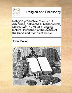 portada religion productive of music. a discourse, delivered at marlborough, march 24th, 1773, at a singing lecture. published at the desire of the band and f (en Inglés)