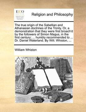 portada the true origin of the sabellian and athanasian doctrines of the trinity. or, a demonstration that they were first broach'd by the followers of simon (in English)