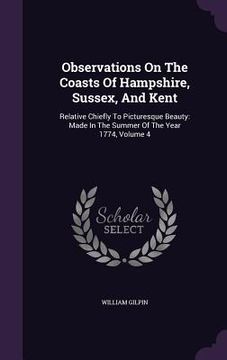 portada Observations On The Coasts Of Hampshire, Sussex, And Kent: Relative Chiefly To Picturesque Beauty: Made In The Summer Of The Year 1774, Volume 4 (en Inglés)