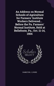 portada An Address on Normal Schools of Agriculture for Farmers' Institute Workers Delivered... Before the Pa. Farmers' Normal Institute, Held at Bellefonte, (in English)
