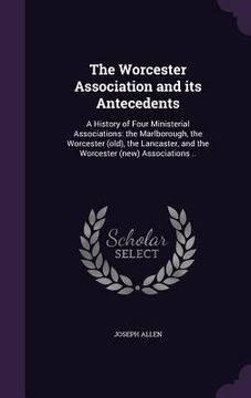 portada The Worcester Association and its Antecedents: A History of Four Ministerial Associations: the Marlborough, the Worcester (old), the Lancaster, and th