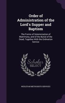 Order of Administration of the Lord's Supper and Baptism: The Forms of Solemnization of Matrimony, and of the Burial of the Dead; Together With the Or