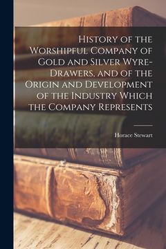 portada History of the Worshipful Company of Gold and Silver Wyre-drawers, and of the Origin and Development of the Industry Which the Company Represents (en Inglés)