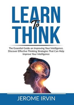 portada Learn to Think: The Essential Guide on Improving Your Intelligence, Discover Effective Thinking Strategies That Can Help Improve Your (en Inglés)