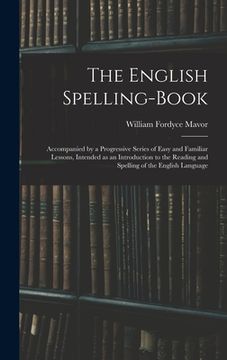 portada The English Spelling-book: Accompanied by a Progressive Series of Easy and Familiar Lessons, Intended as an Introduction to the Reading and Spell (en Inglés)