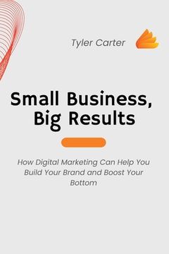 portada Small Business, Big Results: How Digital Marketing Can Help You Build Your Brand and Boost Your Bottom (en Inglés)