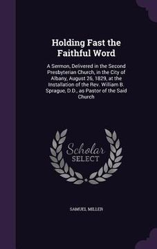 portada Holding Fast the Faithful Word: A Sermon, Delivered in the Second Presbyterian Church, in the City of Albany, August 26, 1829, at the Installation of