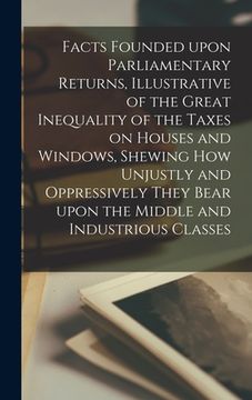 portada Facts Founded Upon Parliamentary Returns, Illustrative of the Great Inequality of the Taxes on Houses and Windows, Shewing How Unjustly and Oppressive (en Inglés)