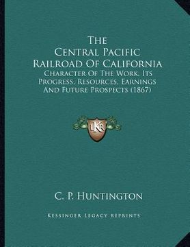 portada the central pacific railroad of california: character of the work, its progress, resources, earnings and future prospects (1867) (in English)