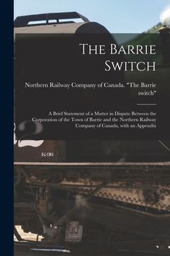 portada The Barrie Switch [microform]: a Brief Statement of a Matter in Dispute Between the Corporation of the Town of Barrie and the Northern Railway Compan (en Inglés)