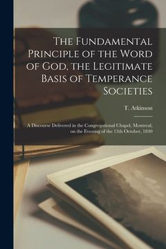 portada The Fundamental Principle of the Word of God, the Legitimate Basis of Temperance Societies [microform]: a Discourse Delivered in the Congregational Ch