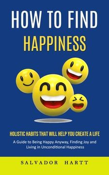 portada How to Find Happiness: Holistic Habits That Will Help You Create a Life (A Guide to Being Happy Anyway, Finding Joy and Living in Uncondition (en Inglés)