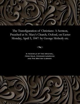 portada The Transfiguration of Christians: A Sermon, Preached at St. Mary's Church, Oxford, on Easter Monday, April 5, 1847: By George Moberly Etc. (en Inglés)