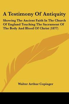 a testimony of antiquity: showing the ancient faith in the church of england touching the sacrament of the body and blood of christ (1877) (en Inglés)