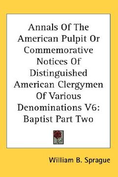 portada annals of the american pulpit or commemorative notices of distinguished american clergymen of various denominations v6: baptist part two (en Inglés)