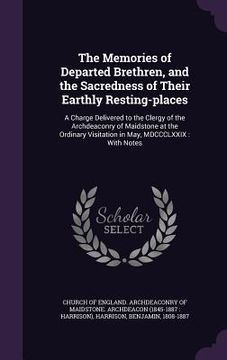 portada The Memories of Departed Brethren, and the Sacredness of Their Earthly Resting-places: A Charge Delivered to the Clergy of the Archdeaconry of Maidsto (en Inglés)