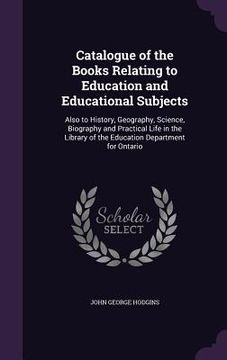 portada Catalogue of the Books Relating to Education and Educational Subjects: Also to History, Geography, Science, Biography and Practical Life in the Librar (en Inglés)