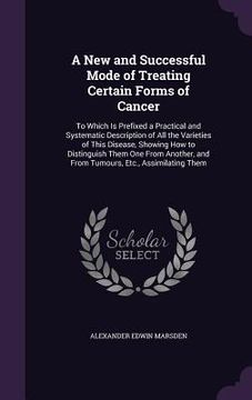 portada A New and Successful Mode of Treating Certain Forms of Cancer: To Which Is Prefixed a Practical and Systematic Description of All the Varieties of Thi (en Inglés)