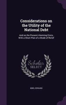 portada Considerations on the Utility of the National Debt: And on the Present Alarming Crisis, With a Short Plan of a Mode of Relief (en Inglés)