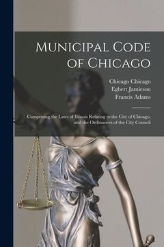 portada Municipal Code of Chicago: Comprising the Laws of Illinois Relating to the City of Chicago, and the Ordinances of the City Council (en Inglés)