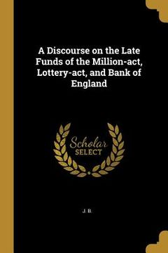 portada A Discourse on the Late Funds of the Million-act, Lottery-act, and Bank of England (en Inglés)