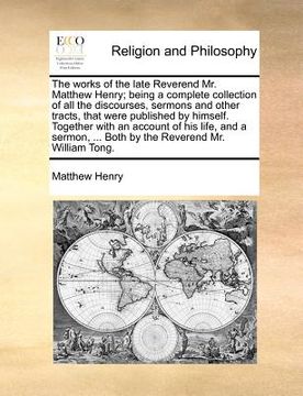 portada the works of the late reverend mr. matthew henry; being a complete collection of all the discourses, sermons and other tracts, that were published by (en Inglés)