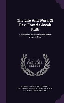 portada The Life And Work Of Rev. Francis Jacob Ruth: A Pioneer Of Lutheranism In North-western Ohio (en Inglés)