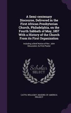 portada A Semi-centenary Discourse, Delivered in the First African Presbyterian Church, Philadelphia, on the Fourth Sabbath of May, 1857 With a History of the (en Inglés)