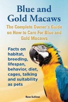 portada Blue and Gold Macaws, The Complete Owner's Guide on How to Care For Blue and Yellow Macaws, Facts on habitat, breeding, lifespan, behavior, diet, cages, talking and suitability as pets