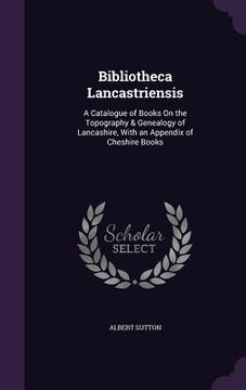 portada Bibliotheca Lancastriensis: A Catalogue of Books On the Topography & Genealogy of Lancashire, With an Appendix of Cheshire Books (en Inglés)
