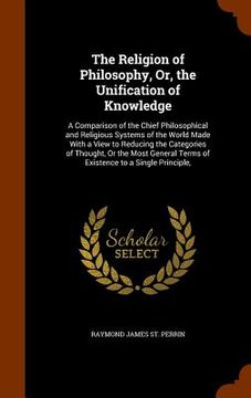 portada The Religion of Philosophy, Or, the Unification of Knowledge: A Comparison of the Chief Philosophical and Religious Systems of the World Made With a V (in English)