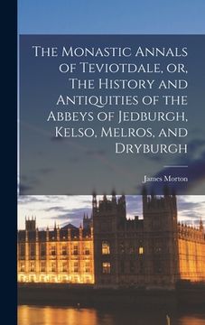 portada The Monastic Annals of Teviotdale, or, The History and Antiquities of the Abbeys of Jedburgh, Kelso, Melros, and Dryburgh (en Inglés)