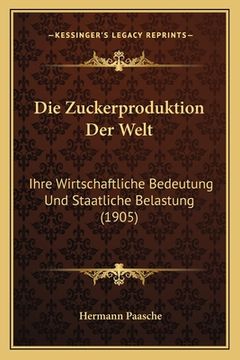 portada Die Zuckerproduktion Der Welt: Ihre Wirtschaftliche Bedeutung Und Staatliche Belastung (1905) (en Alemán)