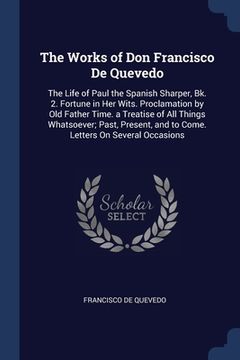 portada The Works of Don Francisco De Quevedo: The Life of Paul the Spanish Sharper, Bk. 2. Fortune in Her Wits. Proclamation by Old Father Time. a Treatise o