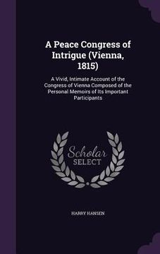 portada A Peace Congress of Intrigue (Vienna, 1815): A Vivid, Intimate Account of the Congress of Vienna Composed of the Personal Memoirs of Its Important Par
