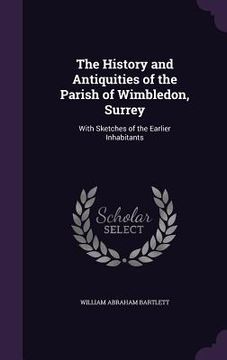 portada The History and Antiquities of the Parish of Wimbledon, Surrey: With Sketches of the Earlier Inhabitants (en Inglés)