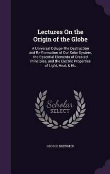 portada Lectures On the Origin of the Globe: A Universal Deluge-The Destruction and Re-Formation of Our Solar System, the Essential Elements of Created Princi