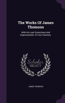 portada The Works Of James Thomson: With His Last Corrections And Improvements. In Four Volumes. (in English)