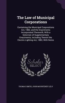 portada The Law of Municipal Corporations: Containing the Municipal Corporations Act, 1882, and the Enactments Incorporated Therewith, With a Selection of Sup (en Inglés)