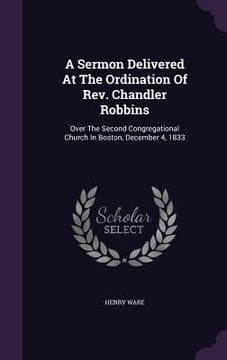 portada A Sermon Delivered At The Ordination Of Rev. Chandler Robbins: Over The Second Congregational Church In Boston, December 4, 1833 (en Inglés)