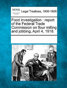portada food investigation: report of the federal trade commission on flour milling and jobbing, april 4, 1918.