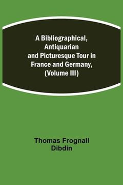portada A Bibliographical, Antiquarian and Picturesque Tour in France and Germany, (Volume III) (en Inglés)
